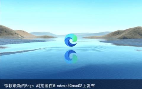 微软最新的Edge 浏览器在Windows和macOS上发布